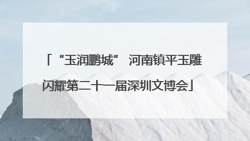“玉润鹏城” 河南镇平玉雕闪耀第二十一届深圳文博会