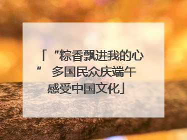 “粽香飘进我的心” 多国民众庆端午感受中国文化