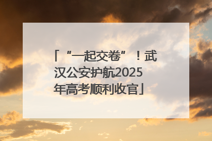 “一起交卷”！武汉公安护航2025年高考顺利收官