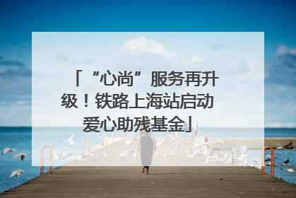 “心尚”服务再升级！铁路上海站启动爱心助残基金