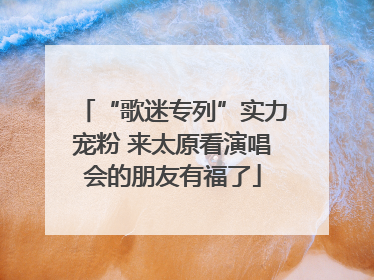 “歌迷专列”实力宠粉 来太原看演唱会的朋友有福了