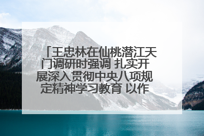 王忠林在仙桃潜江天门调研时强调 扎实开展深入贯彻中央八项规定精神学习教育 以作风建设新成效加快推动高质量发展