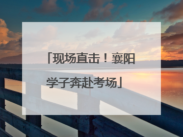 现场直击！襄阳学子奔赴考场