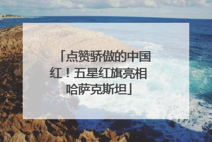 点赞骄傲的中国红！五星红旗亮相哈萨克斯坦