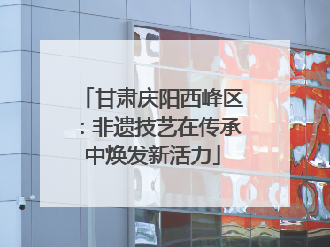 甘肃庆阳西峰区：非遗技艺在传承中焕发新活力