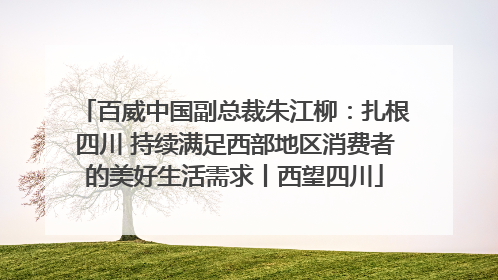 百威中国副总裁朱江柳：扎根四川 持续满足西部地区消费者的美好生活需求丨西望四川
