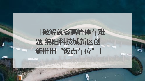 破解就餐高峰停车难题 绵阳科技城新区创新推出“饭点车位”
