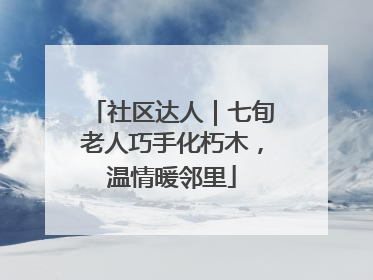 社区达人｜七旬老人巧手化朽木，温情暖邻里