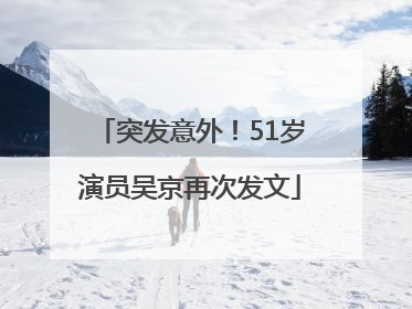 突发意外！51岁演员吴京再次发文