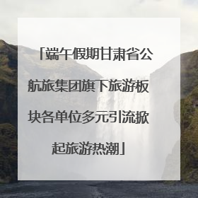 端午假期甘肃省公航旅集团旗下旅游板块各单位多元引流掀起旅游热潮