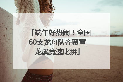 端午好热闹！全国60支龙舟队齐聚黄龙溪竞速比拼