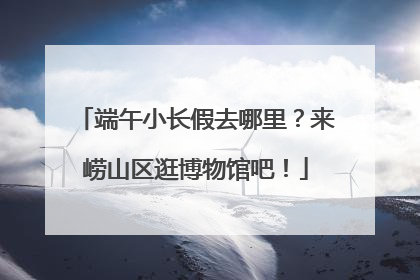 端午小长假去哪里？来崂山区逛博物馆吧！