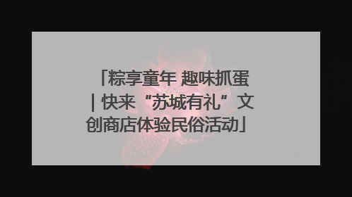 粽享童年 趣味抓蛋｜快来“苏城有礼”文创商店体验民俗活动