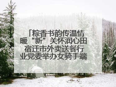 粽香书韵传温情 暖“新”关怀润心田 宿迁市外卖送餐行业党委举办女骑手端午主题活动