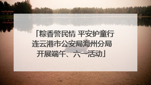粽香警民情 平安护童行 连云港市公安局海州分局开展端午、六一活动