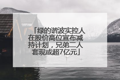 绿的谐波实控人在股价高位宣布减持计划，兄弟二人套现或超7亿元