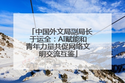中国外文局副局长于运全：AI赋能和青年力量共促网络文明交流互鉴