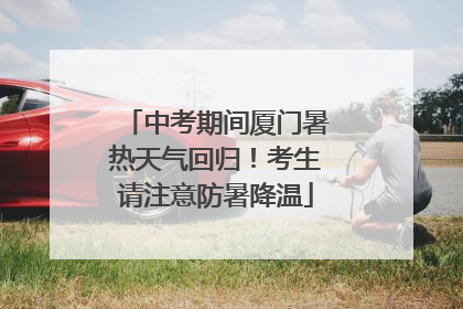 中考期间厦门暑热天气回归！考生请注意防暑降温
