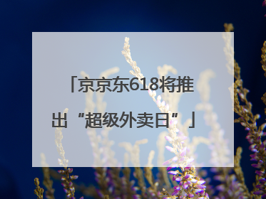 京京东618将推出“超级外卖日”