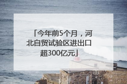 今年前5个月，河北自贸试验区进出口超300亿元