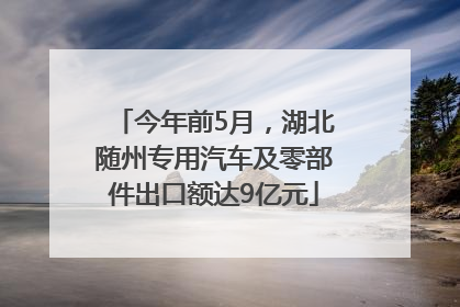 今年前5月，湖北随州专用汽车及零部件出口额达9亿元