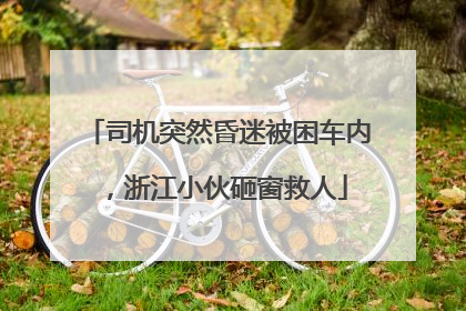 司机突然昏迷被困车内，浙江小伙砸窗救人