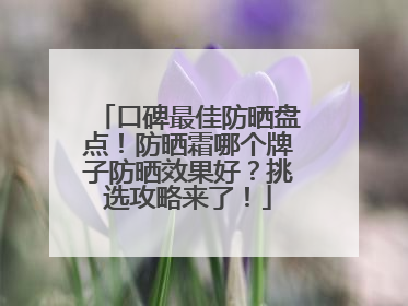 口碑最佳防晒盘点！防晒霜哪个牌子防晒效果好？挑选攻略来了！