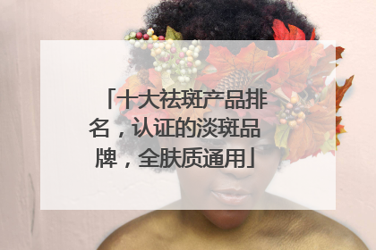 十大祛斑产品排名，认证的淡斑品牌，全肤质通用