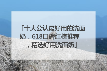 十大公认最好用的洗面奶，618口碑红榜推荐，精选好用洗面奶