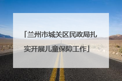 兰州市城关区民政局扎实开展儿童保障工作