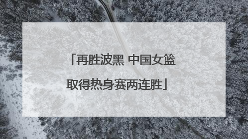再胜波黑 中国女篮取得热身赛两连胜