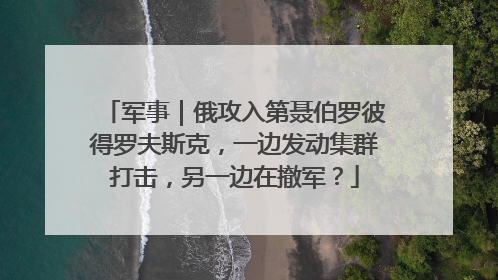 军事｜俄攻入第聂伯罗彼得罗夫斯克，一边发动集群打击，另一边在撤军？