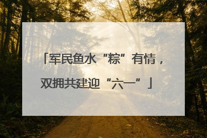 军民鱼水“粽”有情，双拥共建迎“六一”