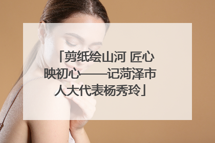 剪纸绘山河 匠心映初心——记菏泽市人大代表杨秀玲