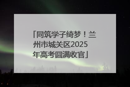 同筑学子绮梦！兰州市城关区2025年高考圆满收官