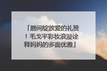 唇间绽放爱的礼赞！毛戈平彩妆浪漫诠释妈妈的多面优雅