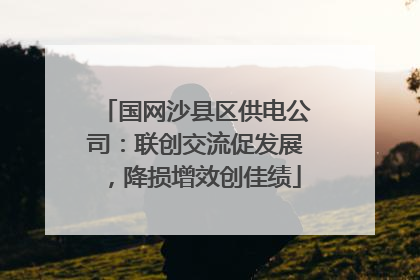 国网沙县区供电公司：联创交流促发展，降损增效创佳绩