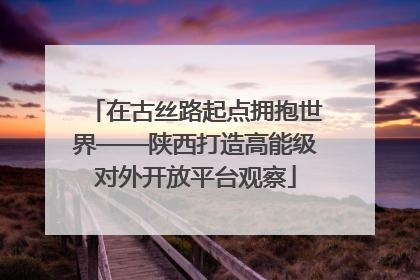 在古丝路起点拥抱世界——陕西打造高能级对外开放平台观察