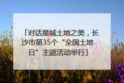 对话星城土地之美，长沙市第35个“全国土地日”主题活动举行