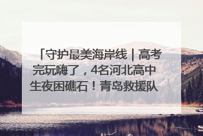 守护最美海岸线｜高考完玩嗨了，4名河北高中生夜困礁石！青岛救援队火速出动救上岸