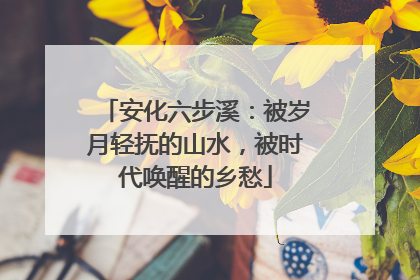 安化六步溪：被岁月轻抚的山水，被时代唤醒的乡愁
