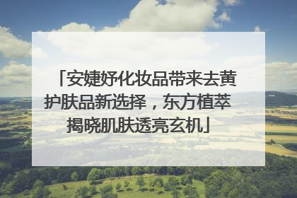 安婕妤化妆品带来去黄护肤品新选择，东方植萃揭晓肌肤透亮玄机