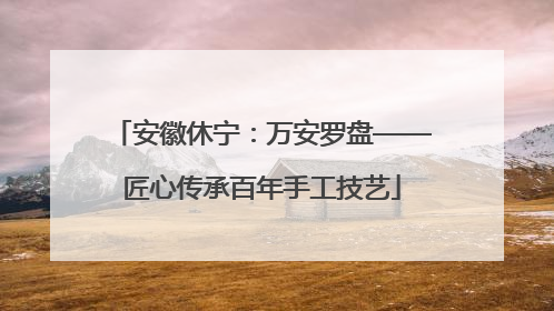 安徽休宁：万安罗盘——匠心传承百年手工技艺