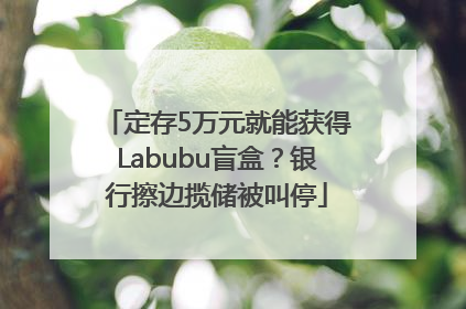 定存5万元就能获得Labubu盲盒？银行擦边揽储被叫停