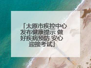 太原市疾控中心发布健康提示 做好疾病预防 安心迎接考试