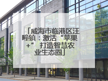 威海市临港区汪疃镇：激活“苹果+” 打造智慧农业生态圈