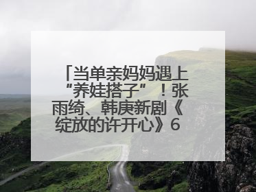 当单亲妈妈遇上“养娃搭子”！张雨绮、韩庚新剧《绽放的许开心》6月5日开播
