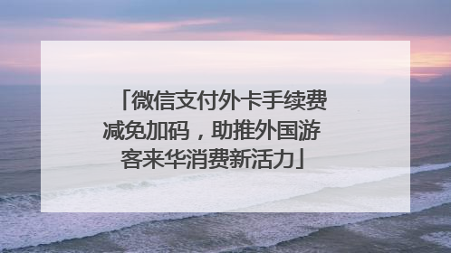 微信支付外卡手续费减免加码，助推外国游客来华消费新活力