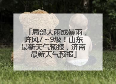 局部大雨或暴雨，阵风7～9级！山东最新天气预报，济南最新天气预报