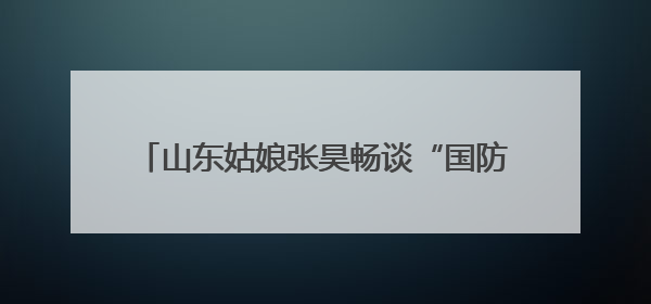 山东姑娘张昊畅谈“国防安全就像阳光空气和水”